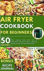 Air Fryer Cookbook for Beginners : The Complete Guide With Over 50 Affordable, Delicious, Healthy, Effortless, Energy-Saving,