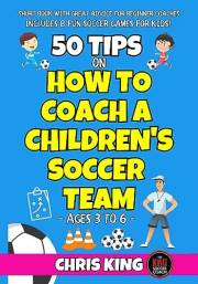 50 TIPS ON HOW TO COACH A CHILDREN’S SOCCER TEAM - Ages 3 to 6: Simple Drills, Fun Games and Practical Tips for Beginner Coac
