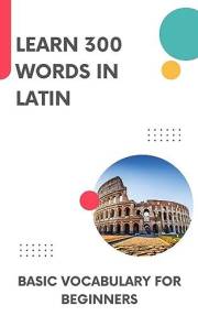 Learn 300 Words in Latin: Basic vocabulary for beginners (Learn Latin Book 1)
