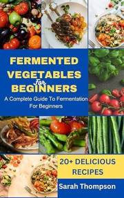 FERMENTED VEGETABLES FOR BEGINNERS: A COMPLETE GUIDE TO FERMENTATION FOR BEGINNERS and 20+ Delicious Recipes