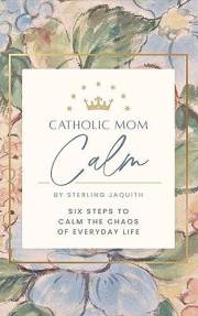Catholic Mom Calm: Six Steps to Calm the Chaos of Everyday Life