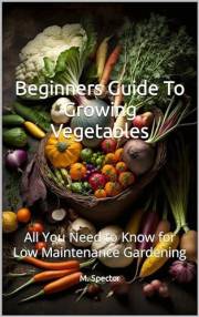 Beginners Guide To Growing Vegetables : All You Need to Know for Low Maintenance Gardening Beginners Guide To Growing Vegetables : All You Need to Know for Low Maintenance Gardening