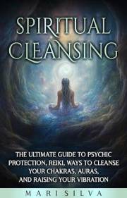Spiritual Cleansing: The Ultimate Guide to Psychic Protection, Reiki, Ways to Cleanse Your Chakras, Auras, and Raising Your V