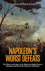 Napoleon’s Worst Defeats: The History and Legacy of the Battles that Stalled France’s Expansion and Forced the Emperor’s Abdi