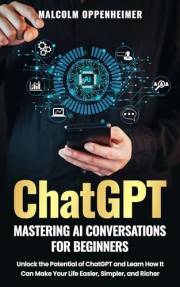 ChatGPT: Mastering AI Conversations for Beginners: Unlock the Potential of ChatGPT and Learn How It Can Make Your Life Easier