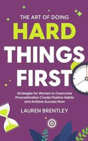 The Art Of Doing Hard Things First: Strategies for Women to Overcome Procrastination Create Positive Habits and Achieve Succe