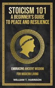 Stoicism 101: A Beginner's Guide to Peace and Resilience: Embracing Ancient Wisdom for Modern Living (The Stoic Life Series: