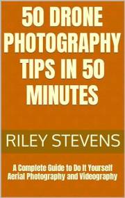 50 Drone Photography Tips in 50 Minutes: A Complete Guide to Do It Yourself Aerial Photography and Videography