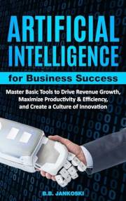 Artificial Intelligence for Business: Master Basic Tools to Drive Revenue Growth, Maximize Productivity & Efficiency, and Cre