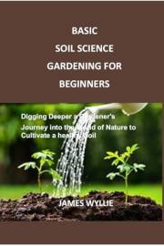 BASIC SOIL SCIENCE GARDENING FOR BEGINNERS: Digging Deeper a Gardener's Journey into the World of Nature to Cultivate a healt