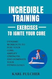 Incredible Training Exercises To Ignite Your Core: Dynamic Workouts to Fuel Your Core, Amplify Strength, and Dominate Your Fi