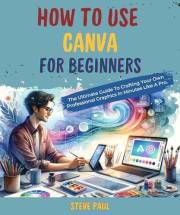 How to Use Canva for Beginners: The Ultimate Guide To Crafting Your Own Professional Graphics In Minutes Like A Pro.