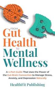 From Gut Health to Mental Wellness: A 4-Part Guide That Uses the Power of the Gut-Brain Connection to Manage Stress, Anxiety,