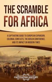 The Scramble for Africa: A Captivating Guide to European Expansion, Colonial Conflicts, the Berlin Conference, and Its Impact