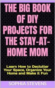 The Big Book of DIY Projects for the Stay-at-Home Mom: Learn How to Declutter Your Space, Organize Your Home and Make it Fun