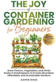 The Joy of Container Gardening for Beginners: Grow flowers, vegetables, and herbs easily in small spaces to create abundant,