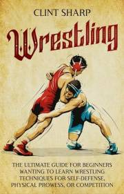 Wrestling: The Ultimate Guide for Beginners Wanting to Learn Wrestling Techniques for Self-Defense, Physical Prowess, or Comp