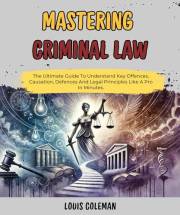 Mastering Criminal Law: The Ultimate Guide To Understand Key Offences, Causation, Defences And Legal Principles Like A Pro In