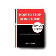 How to Stop Being Toxic: A Comprehensive Guide to Recognizing and Overcoming Manipulative Behavior, Transforming Relationship