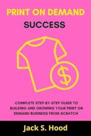 Print On Demand Success : Complete step-by-step guide to building and growing your print on demand business from Scratch. Beg