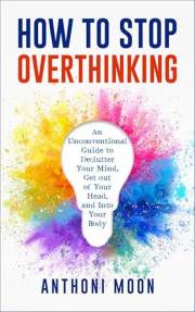 How to Stop Overthinking: An Unconventional Guide to Declutter Your Mind, Get Out of Your Head and Into Your Body (The Path t