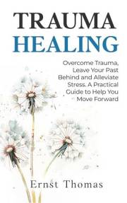 Trauma Healing: Overcome Trauma, Leave Your Past Behind and Alleviate Stress. A Practical Guide to Help You Move Forward