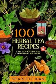 100 Herbal Tea Recipes: Holistic Recipes for Health and Wellness