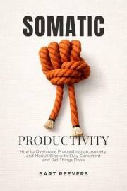 Somatic Productivity: How to Overcome Procrastination, Anxiety, and Mental Blocks to Stay Consistent and Get Things Done