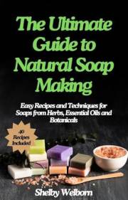 The Ultimate Guide to Natural Soap Making: Easy Recipes and Techniques for Soaps from Herbs, Essential Oils and Botanicals (T