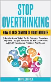 STOP OVERTHINKING. HOW TO TAKE CONTROL OF YOUR THOUGHTS. : 5 Simple Steps To Let Go Of Fear And Transform Negative Thought Pa