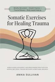 Somatic Exercises for Healing Trauma: Mindfulness, Movement, and Breathwork Practices for Mental Wellness, Trauma Recovery, &