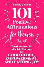101 Positive Affirmations for Women : Transform Your Life With Daily Practices for Confidence, Empowerment, and Lasting Joy