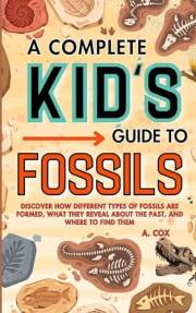 A Complete Kid's Guide to Fossils: Discover how different types of fossils are formed, what they reveal about the past, and w