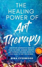 The Healing Power of Art Therapy: Discover Alternative Ways to Calm the Mind, Manage Anxiety, and Express Feelings When It's