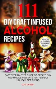 111 DIY Craft Infused Alcohol Recipes : Easy Step-By-Step Guide to Create Fun and Unique Presents Perfect for Holiday Gift Gi