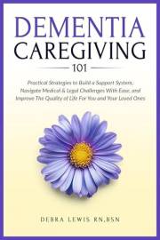Dementia Caregiving 101: Practical Strategies to Build a Support System, Navigate Medical & Legal Challenges With Ease, and I