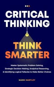 Critical Thinking Think Smarter: Master Systematic Problem Solving, Strategic Decision Making, Analytical Reasoning, and Iden