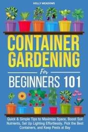 Container Gardening for Beginners 101: Quick & Simple Tips to Maximize Space, Boost Soil Nutrients, Set Up Lighting Effortles