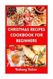 Christmas Recipes Cookbook For Beginners : Easy Festive Flavors To Make Your Holiday Merry And Bright, Simple Meals For Every