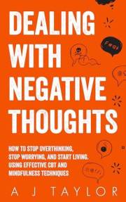 Dealing With Negative Thoughts: How To Stop Overthinking, Stop Worrying, And Start Living. Using Effective CBT And Mindfulnes