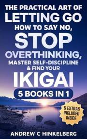 The Practical Art Of Letting Go, How to Say No, Stop Overthinking, Master Self-Discipline & Find Your Ikigai (5 Books in 1):
