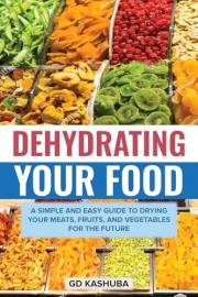 Dehydrating Your Food A Simple and Easy Guide to Drying Your Meats, Fruits, and Vegetables for the Future