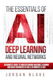 The Essentials Of AI Deep Learning And Neural Networks: Beginner's Guide To Understanding Machine Learning And Building Advan