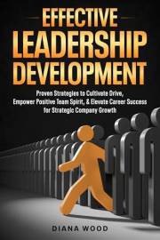 Effective Leadership Development : Proven Strategies to Cultivate Drive, Empower Positive Team Spirit, and Elevate Career Suc
