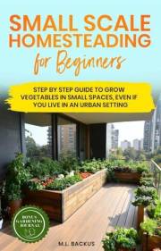 SMALL SCALE HOMESTEADING FOR BEGINNERS: STEP BY STEP GUIDE TO GROW VEGETABLES IN SMALL SPACES, EVEN IF YOU LIVE IN AN URBAN S