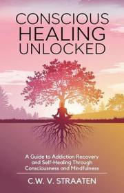 Conscious Healing Unlocked: A Guide to Addiction Recovery and Self-Healing Through Consciousness and Mindfulness