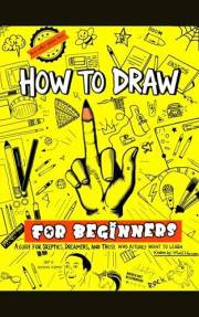 How to Draw for Beginners : The Guide for Skeptics, Dreamers, and Those Who Actually Want to Learn