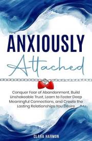 Anxiously Attached: Conquer Fear of Abandonment, Build Unshakeable Trust, Learn to Foster Deep Meaningful Connections, and Cr