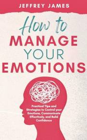 How to Manage Your Emotions: Practical Tips and Strategies to Control Your Emotions, Communicate Effectively, and Build Relat
