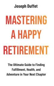 Mastering a Happy Retirement: The Ultimate Guide to Finding Fulfillment, Health, and Adventure in Your Next Chapter